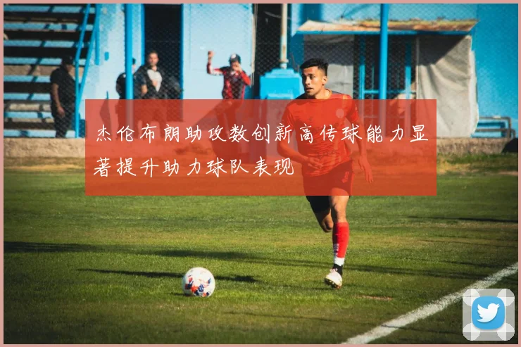 杰伦布朗助攻数创新高传球能力显著提升助力球队表现