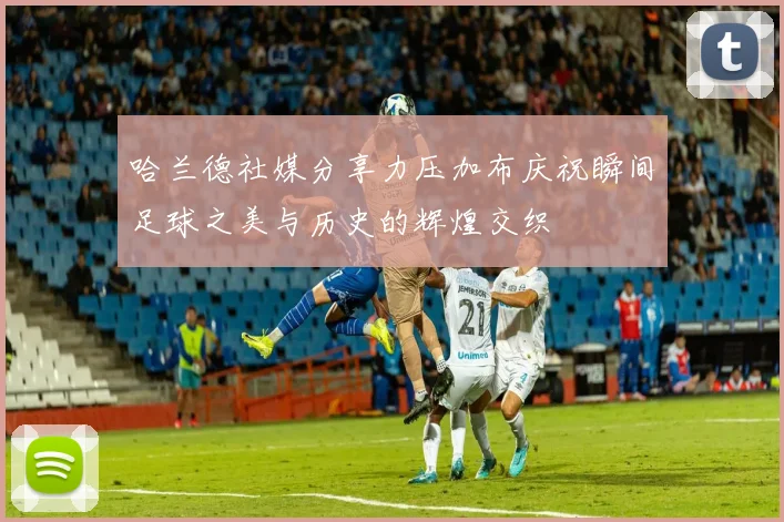 哈兰德社媒分享力压加布庆祝瞬间足球之美与历史的辉煌交织