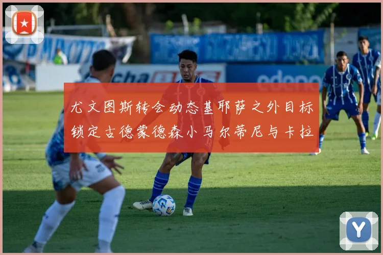 尤文图斯转会动态基耶萨之外目标锁定古德蒙德森小马尔蒂尼与卡拉斯科