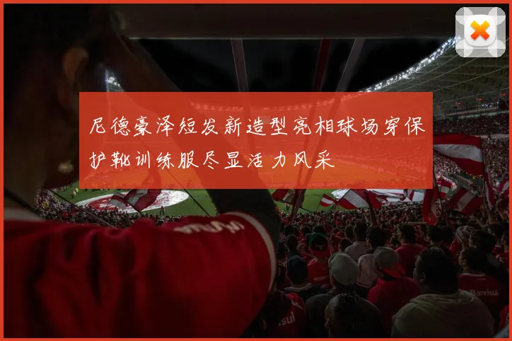 尼德豪泽短发新造型亮相球场穿保护靴训练服尽显活力风采