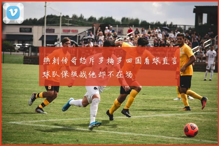 热刺传奇怒斥罗梅罗回国看球直言球队保级战他却不在场
