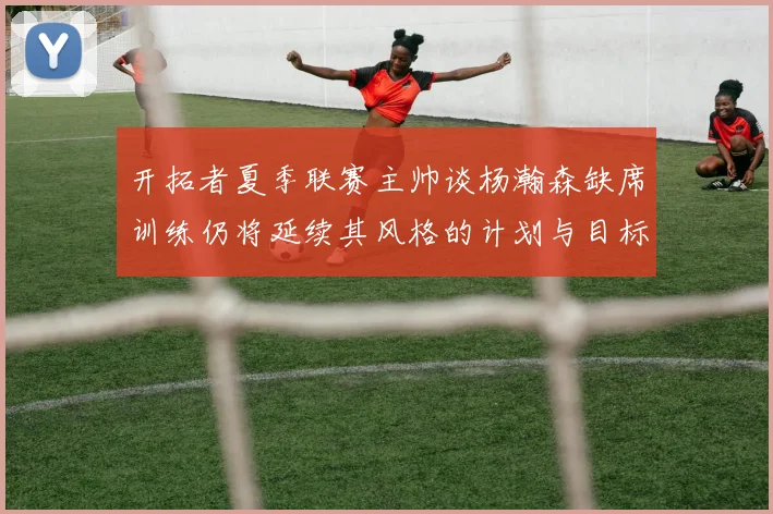 开拓者夏季联赛主帅谈杨瀚森缺席训练仍将延续其风格的计划与目标