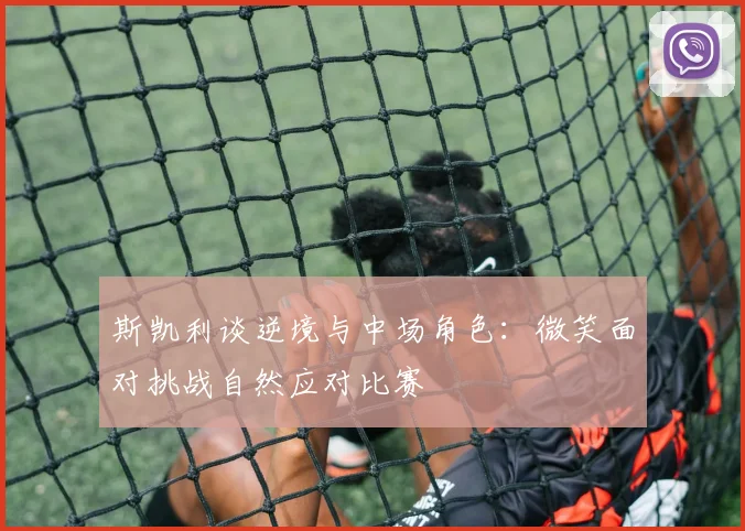 斯凯利谈逆境与中场角色：微笑面对挑战自然应对比赛