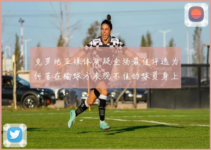 克罗地亚媒体质疑全场最佳评选为何落在输球方表现不佳的球员身上