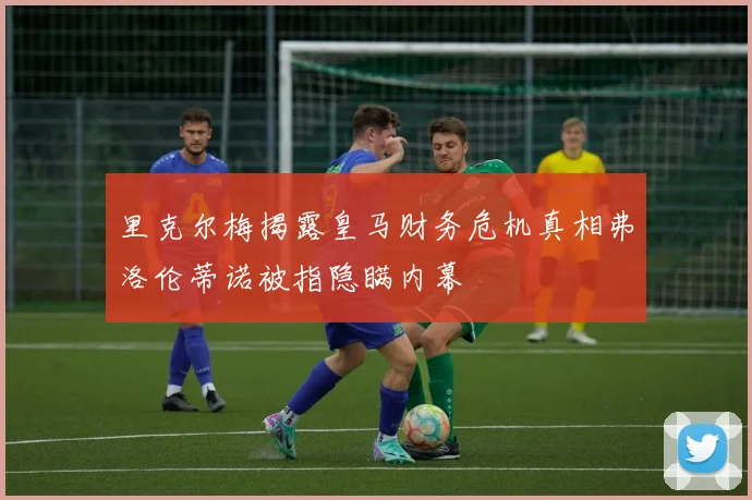 里克尔梅揭露皇马财务危机真相弗洛伦蒂诺被指隐瞒内幕