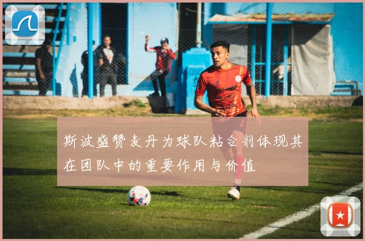 斯波盛赞麦丹为球队粘合剂体现其在团队中的重要作用与价值