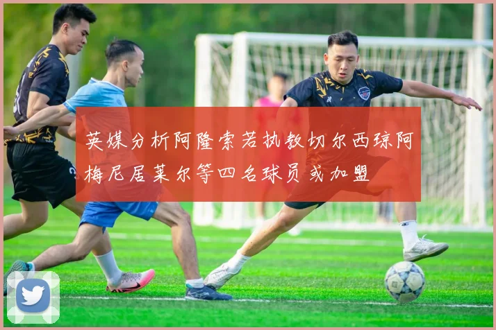 英媒分析阿隆索若执教切尔西琼阿梅尼居莱尔等四名球员或加盟