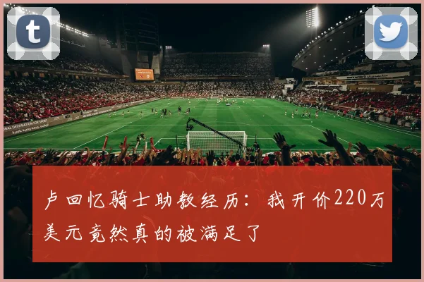 卢回忆骑士助教经历：我开价220万美元竟然真的被满足了
