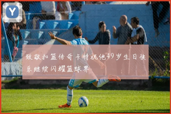 致敬扣篮传奇卡特祝他49岁生日快乐继续闪耀篮球界