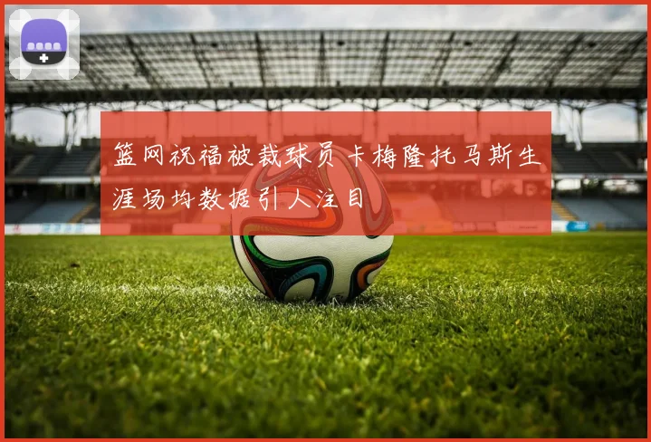 篮网祝福被裁球员卡梅隆托马斯生涯场均数据引人注目