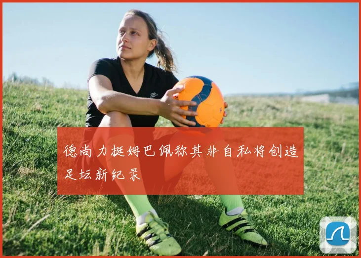 德尚力挺姆巴佩称其非自私将创造足坛新纪录