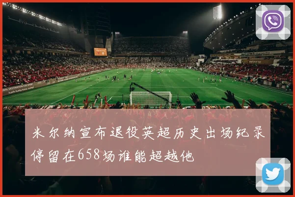 米尔纳宣布退役英超历史出场纪录停留在658场谁能超越他