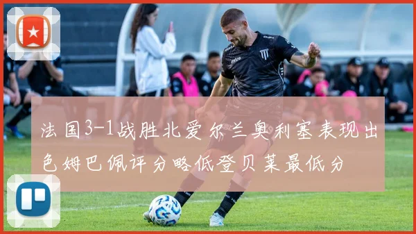 法国3-1战胜北爱尔兰奥利塞表现出色姆巴佩评分略低登贝莱最低分