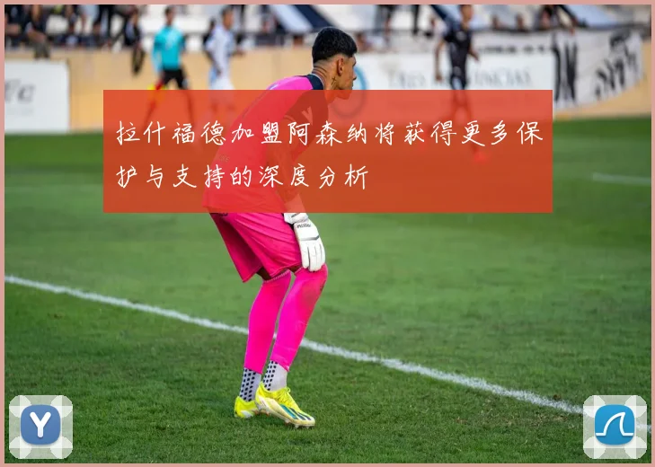 拉什福德加盟阿森纳将获得更多保护与支持的深度分析