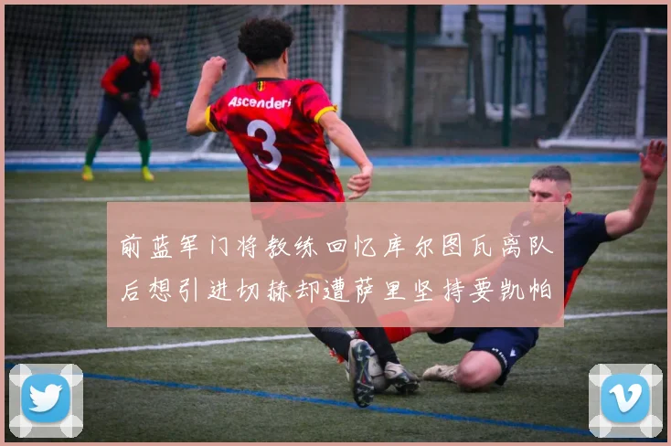 前蓝军门将教练回忆库尔图瓦离队后想引进切赫却遭萨里坚持要凯帕