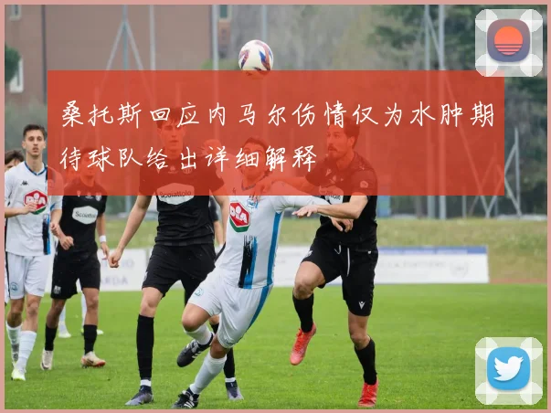 桑托斯回应内马尔伤情仅为水肿期待球队给出详细解释