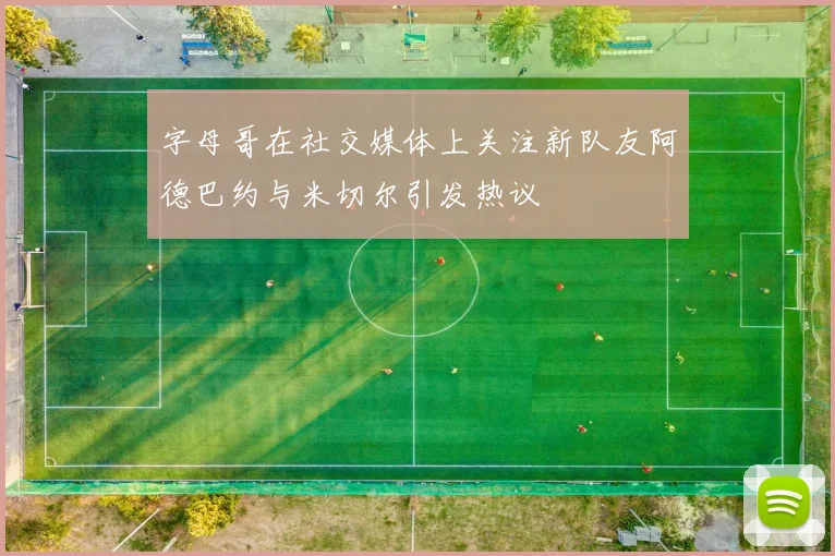 字母哥在社交媒体上关注新队友阿德巴约与米切尔引发热议