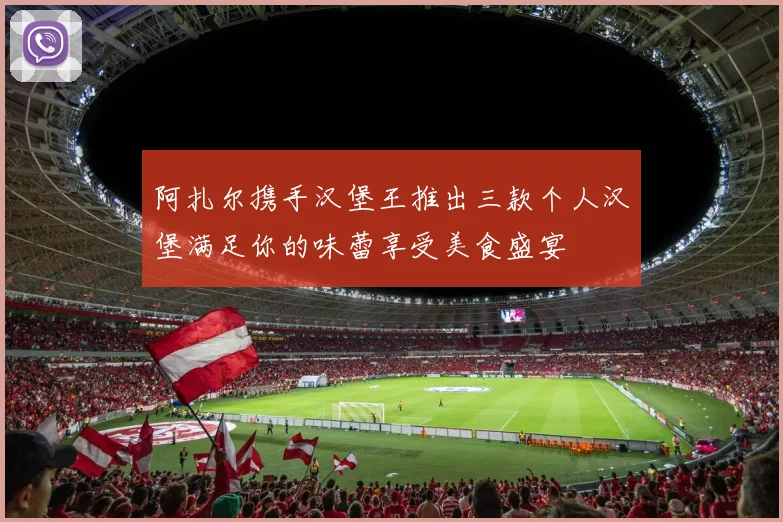阿扎尔携手汉堡王推出三款个人汉堡满足你的味蕾享受美食盛宴