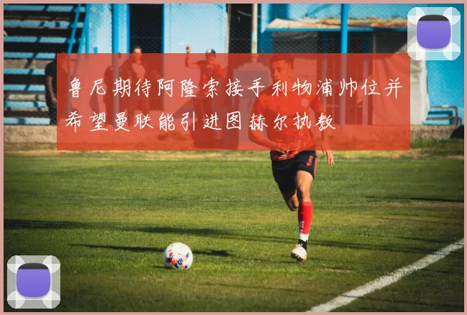 鲁尼期待阿隆索接手利物浦帅位并希望曼联能引进图赫尔执教