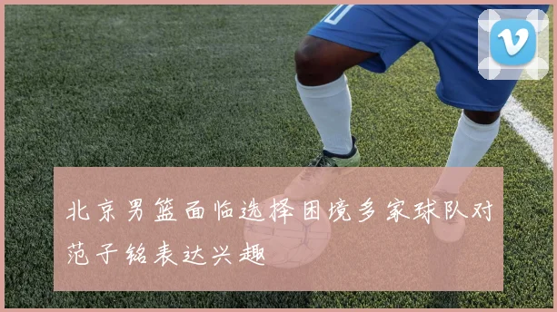 北京男篮面临选择困境多家球队对范子铭表达兴趣